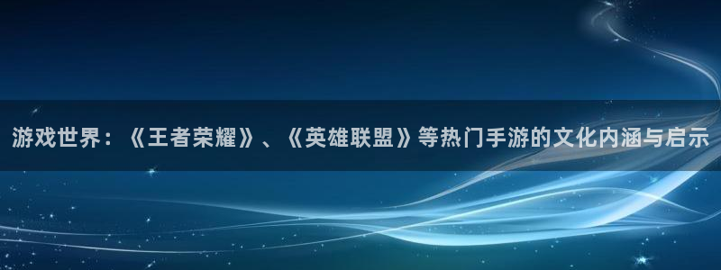乐天堂fun88：游戏世界：《王者荣耀》、《英雄联盟》等热门手游的文化内涵与启示